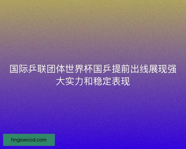 国际乒联团体世界杯国乒提前出线展现强大实力和稳定表现 国际乒联团体世界杯国乒提前出线展现强大实力和稳定表现