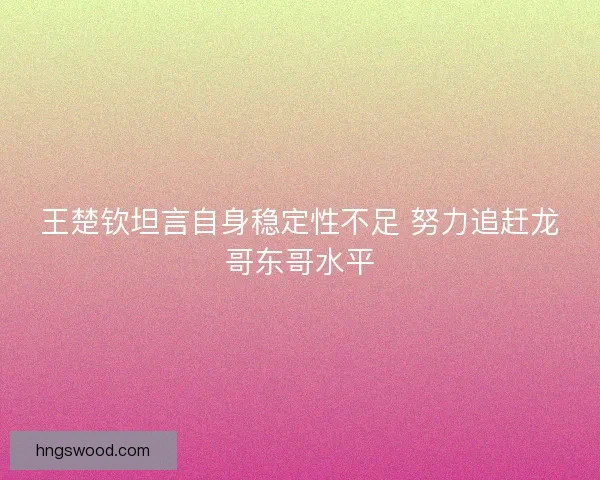 王楚钦坦言自身稳定性不足 努力追赶龙哥东哥水平 王楚钦坦言自身稳定性不足 努力追赶龙哥东哥水平