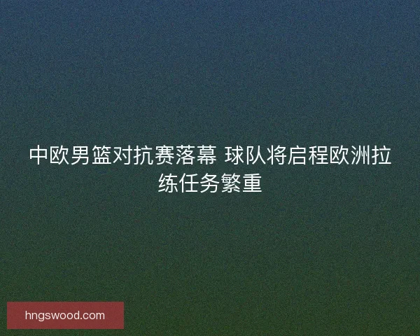 中欧男篮对抗赛落幕 球队将启程欧洲拉练任务繁重