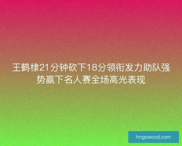 王鹤棣21分钟砍下18分领衔发力助队强势赢下名人赛全场高光表现