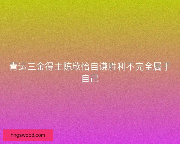 青运三金得主陈欣怡自谦胜利不完全属于自己 青运三金得主陈欣怡自谦胜利不完全属于自己