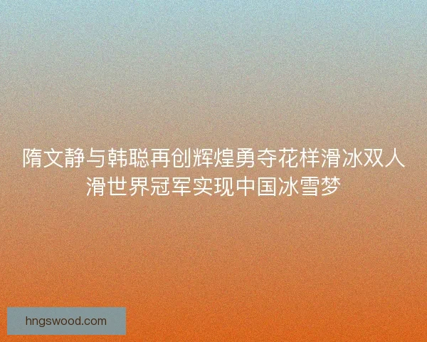 隋文静与韩聪再创辉煌勇夺花样滑冰双人滑世界冠军实现中国冰雪梦
