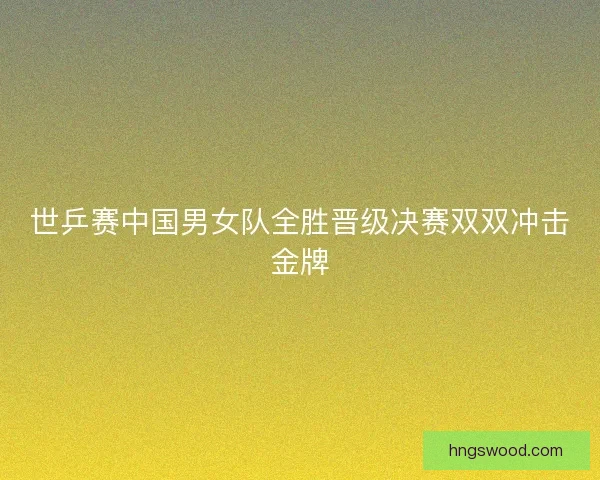 世乒赛中国男女队全胜晋级决赛双双冲击金牌 世乒赛中国男女队全胜晋级决赛双双冲击金牌